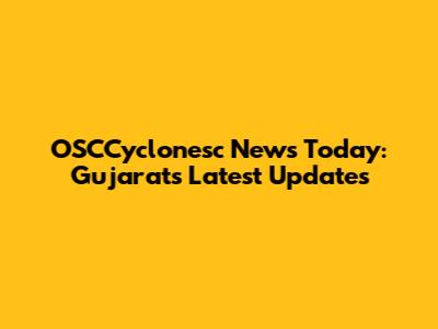 OSCCyclonesc News Today: Gujarat's Latest Updates