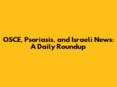 OSCE, Psoriasis, and Israeli News: A Daily Roundup