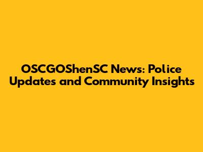 OSCGOShenSC News: Police Updates and Community Insights
