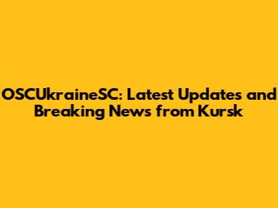 OSCUkraineSC: Latest Updates and Breaking News from Kursk