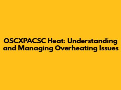 OSCXPACSC Heat: Understanding and Managing Overheating Issues