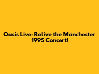 Oasis Live: Relive the Manchester 1995 Concert!