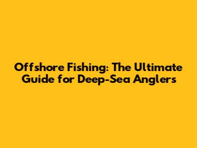 Offshore Fishing: The Ultimate Guide for Deep-Sea Anglers