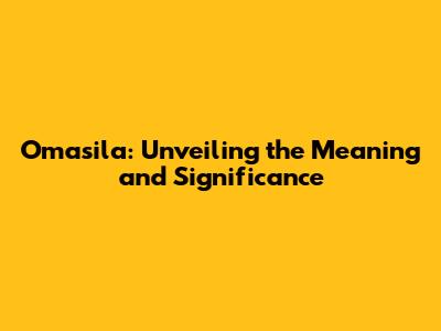 Omasila: Unveiling the Meaning and Significance