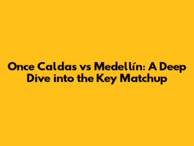 Once Caldas vs Medellín: A Deep Dive into the Key Matchup