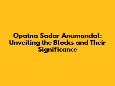 Opatna Sadar Anumandal: Unveiling the Blocks and Their Significance