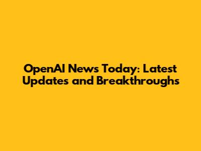 OpenAI News Today: Latest Updates and Breakthroughs