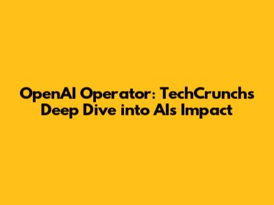 OpenAI Operator: TechCrunch's Deep Dive into AI's Impact