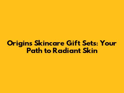Origins Skincare Gift Sets: Your Path to Radiant Skin
