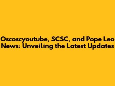 Oscoscyoutube, SCSC, and Pope Leo News: Unveiling the Latest Updates