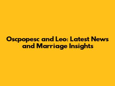 Oscpopesc and Leo: Latest News and Marriage Insights