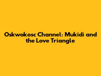 Oskwokosc Channel: Mukidi and the Love Triangle