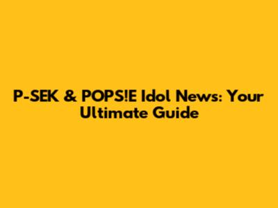 P-SEK & POPS!E Idol News: Your Ultimate Guide