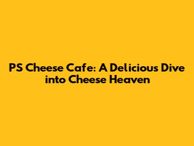 PS Cheese Cafe: A Delicious Dive into Cheese Heaven