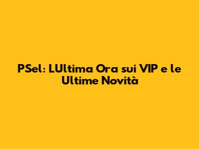 PSel: L'Ultima Ora sui VIP e le Ultime Novità