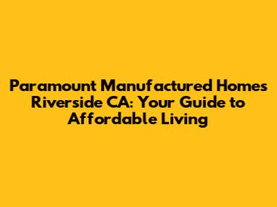 Paramount Manufactured Homes Riverside CA: Your Guide to Affordable Living
