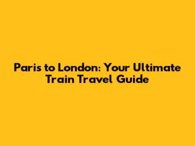 Paris to London: Your Ultimate Train Travel Guide