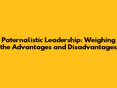 Paternalistic Leadership: Weighing the Advantages and Disadvantages