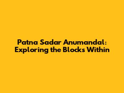 Patna Sadar Anumandal: Exploring the Blocks Within
