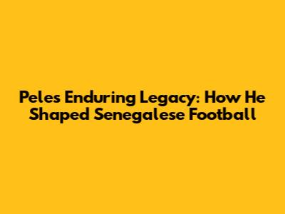 Pele's Enduring Legacy: How He Shaped Senegalese Football