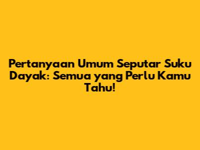 Pertanyaan Umum Seputar Suku Dayak: Semua yang Perlu Kamu Tahu!