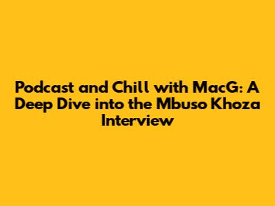 Podcast and Chill with MacG: A Deep Dive into the Mbuso Khoza Interview