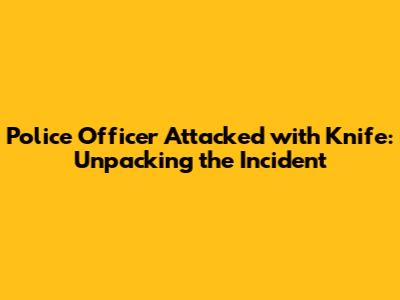 Police Officer Attacked with Knife: Unpacking the Incident