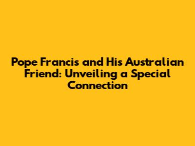 Pope Francis and His Australian Friend: Unveiling a Special Connection
