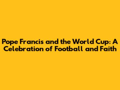 Pope Francis and the World Cup: A Celebration of Football and Faith