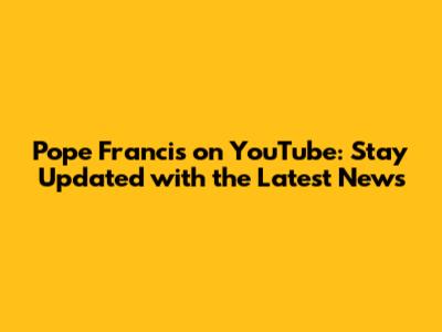 Pope Francis on YouTube: Stay Updated with the Latest News