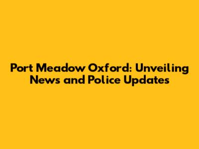 Port Meadow Oxford: Unveiling News and Police Updates