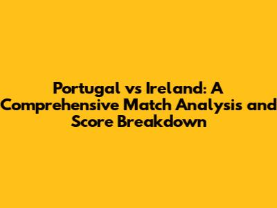 Portugal vs Ireland: A Comprehensive Match Analysis and Score Breakdown
