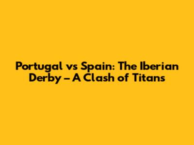 Portugal vs Spain: The Iberian Derby – A Clash of Titans