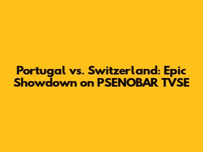 Portugal vs. Switzerland: Epic Showdown on PSENOBAR TVSE