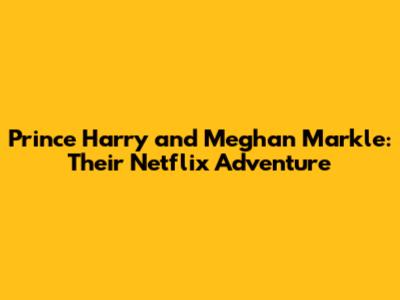Prince Harry and Meghan Markle: Their Netflix Adventure