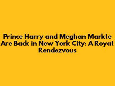 Prince Harry and Meghan Markle Are Back in New York City: A Royal Rendezvous