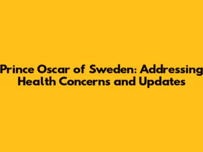 Prince Oscar of Sweden: Addressing Health Concerns and Updates