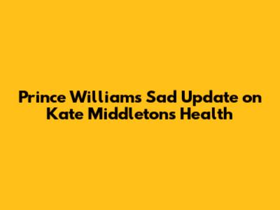 Prince William's Sad Update on Kate Middleton's Health