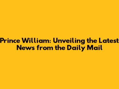 Prince William: Unveiling the Latest News from the Daily Mail