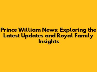 Prince William News: Exploring the Latest Updates and Royal Family Insights