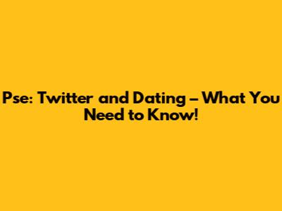 Pse: Twitter and Dating – What You Need to Know!