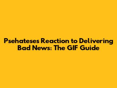 Psehatese's Reaction to Delivering Bad News: The GIF Guide