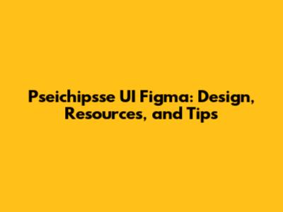 Pseichipsse UI Figma: Design, Resources, and Tips