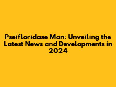 Pseifloridase Man: Unveiling the Latest News and Developments in 2024
