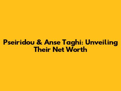 Pseiridou & Anse Taghi: Unveiling Their Net Worth