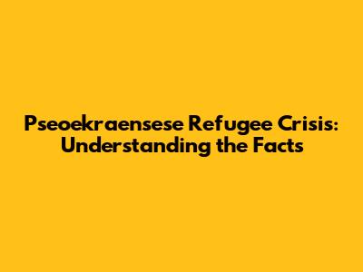 Pseoekraensese Refugee Crisis: Understanding the Facts