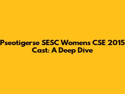 Pseotigerse SESC Women's CSE 2015 Cast: A Deep Dive