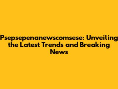 Psepsepenanewscomsese: Unveiling the Latest Trends and Breaking News