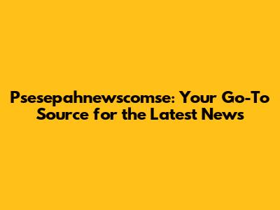 Psesepahnewscomse: Your Go-To Source for the Latest News