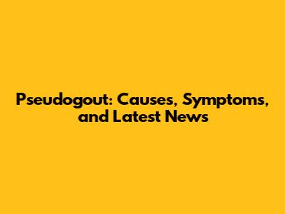 Pseudogout: Causes, Symptoms, and Latest News